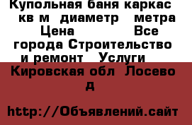Купольная-баня-каркас 12 кв.м. диаметр 4 метра  › Цена ­ 32 000 - Все города Строительство и ремонт » Услуги   . Кировская обл.,Лосево д.